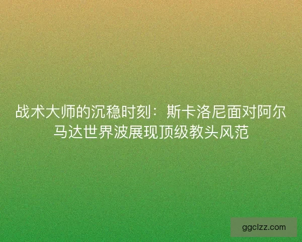 战术大师的沉稳时刻：斯卡洛尼面对阿尔马达世界波展现顶级教头风范