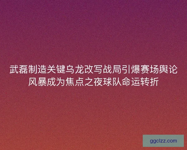 武磊制造关键乌龙改写战局引爆赛场舆论风暴成为焦点之夜球队命运转折