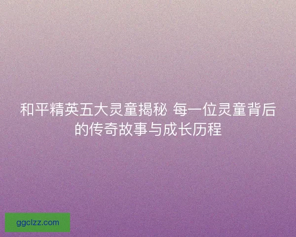 和平精英五大灵童揭秘 每一位灵童背后的传奇故事与成长历程