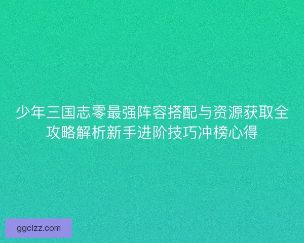 少年三国志零最强阵容搭配与资源获取全攻略解析新手进阶技巧冲榜心得