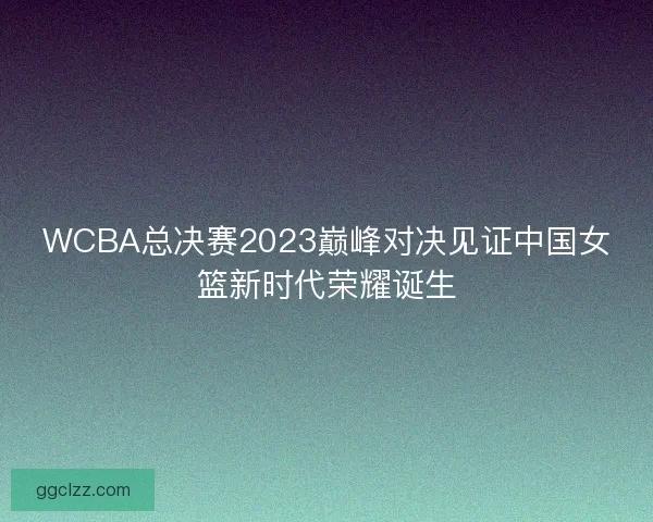 WCBA总决赛2023巅峰对决见证中国女篮新时代荣耀诞生