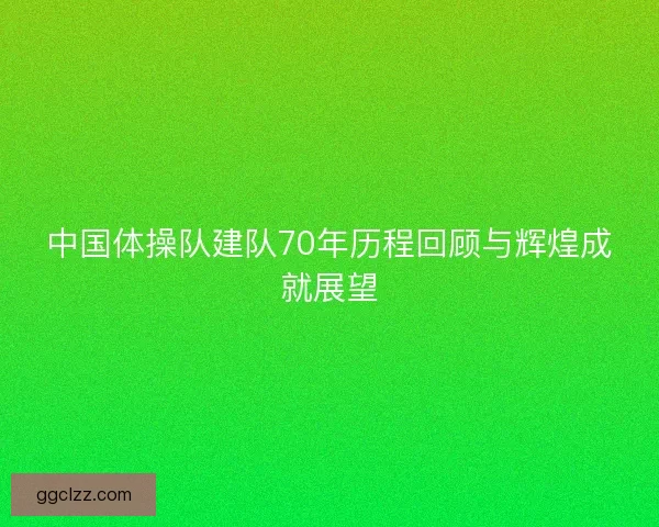 中国体操队建队70年历程回顾与辉煌成就展望