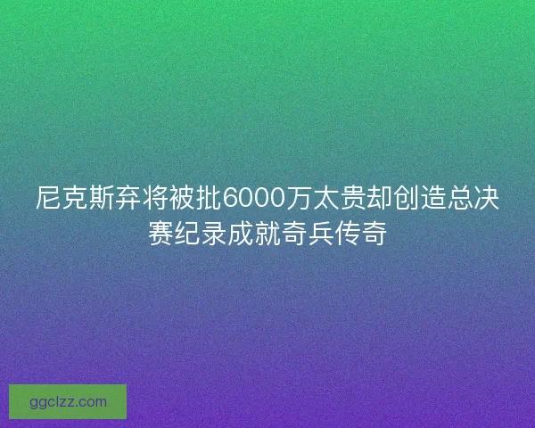 尼克斯弃将被批6000万太贵却创造总决赛纪录成就奇兵传奇