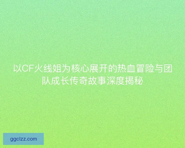 以CF火线姐为核心展开的热血冒险与团队成长传奇故事深度揭秘