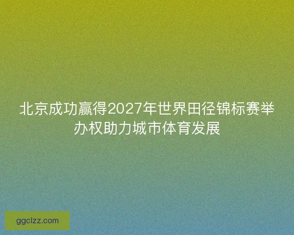 北京成功赢得2027年世界田径锦标赛举办权助力城市体育发展