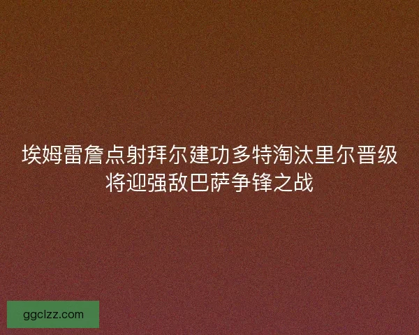 埃姆雷詹点射拜尔建功多特淘汰里尔晋级将迎强敌巴萨争锋之战