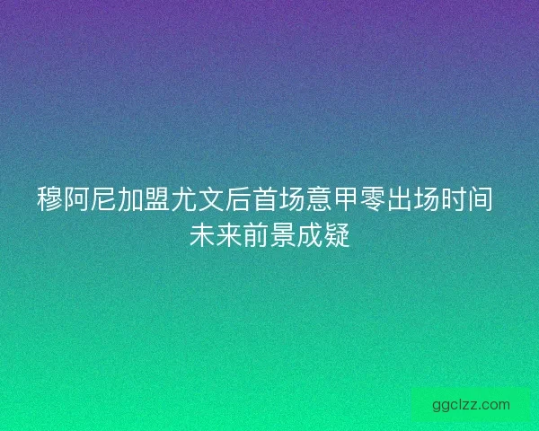 穆阿尼加盟尤文后首场意甲零出场时间 未来前景成疑