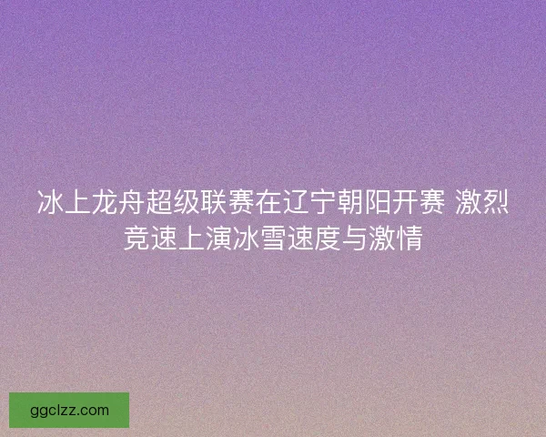 冰上龙舟超级联赛在辽宁朝阳开赛 激烈竞速上演冰雪速度与激情