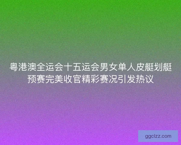 粤港澳全运会十五运会男女单人皮艇划艇预赛完美收官精彩赛况引发热议