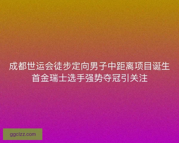 成都世运会徒步定向男子中距离项目诞生首金瑞士选手强势夺冠引关注