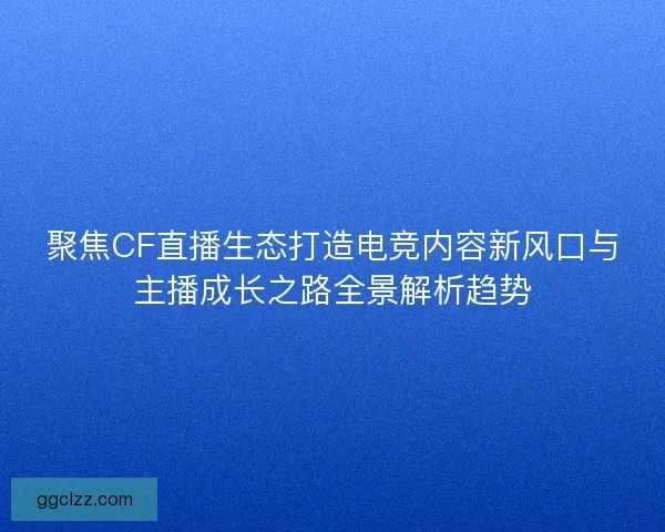 聚焦CF直播生态打造电竞内容新风口与主播成长之路全景解析趋势