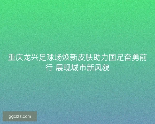 重庆龙兴足球场焕新皮肤助力国足奋勇前行 展现城市新风貌