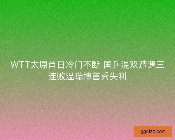 WTT太原首日冷门不断 国乒混双遭遇三连败温瑞博首秀失利