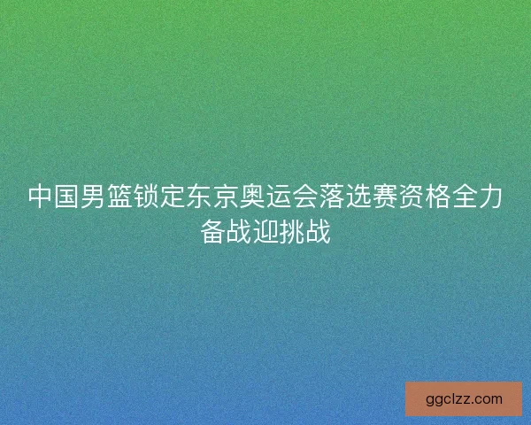 中国男篮锁定东京奥运会落选赛资格全力备战迎挑战