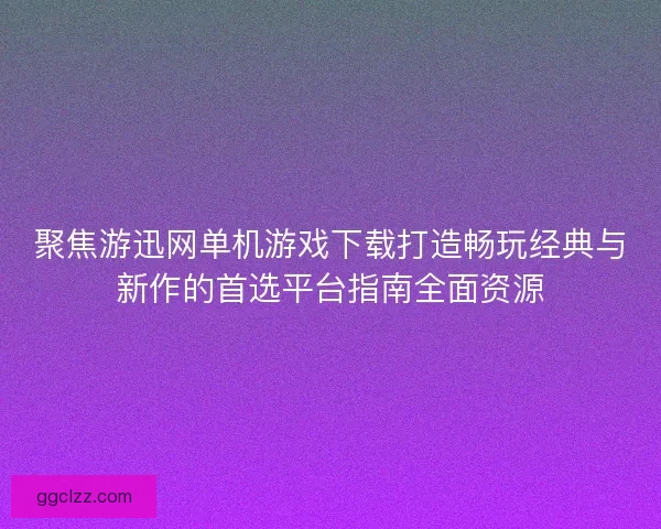 聚焦游迅网单机游戏下载打造畅玩经典与新作的首选平台指南全面资源
