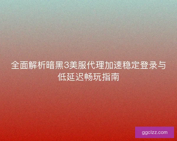 全面解析暗黑3美服代理加速稳定登录与低延迟畅玩指南