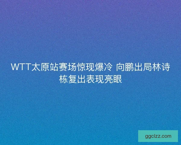 WTT太原站赛场惊现爆冷 向鹏出局林诗栋复出表现亮眼