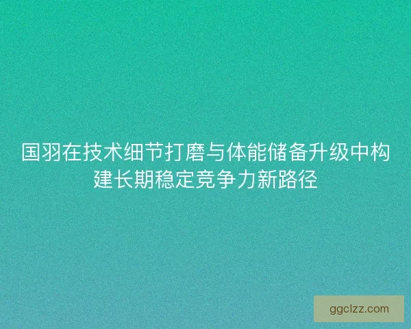 国羽在技术细节打磨与体能储备升级中构建长期稳定竞争力新路径