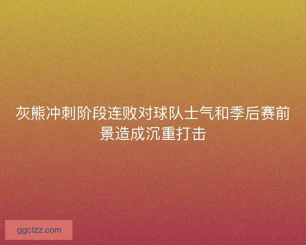灰熊冲刺阶段连败对球队士气和季后赛前景造成沉重打击