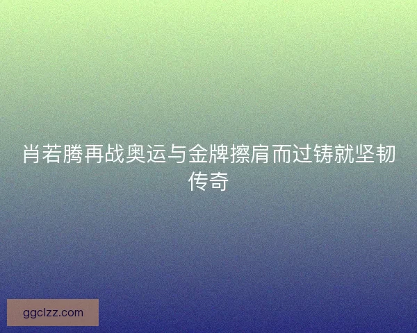 肖若腾再战奥运与金牌擦肩而过铸就坚韧传奇