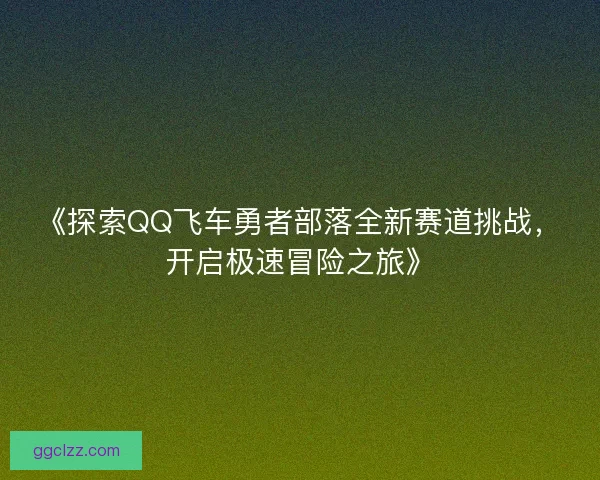 《探索QQ飞车勇者部落全新赛道挑战，开启极速冒险之旅》