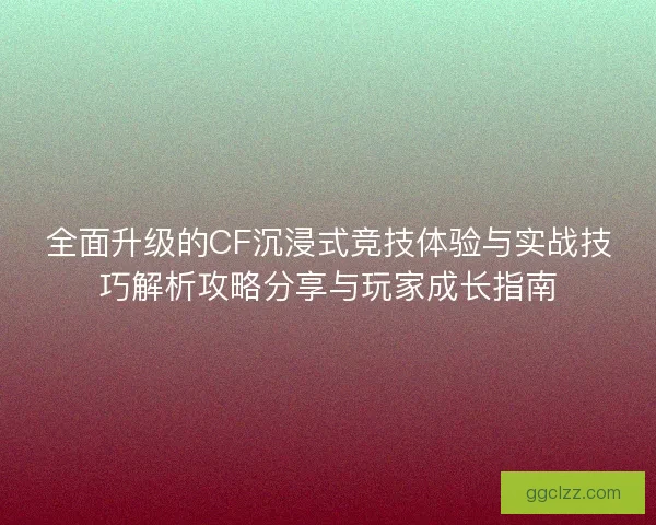 全面升级的CF沉浸式竞技体验与实战技巧解析攻略分享与玩家成长指南
