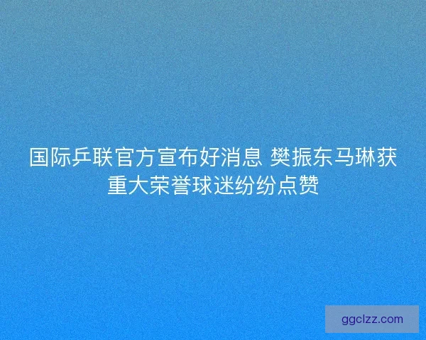 国际乒联官方宣布好消息 樊振东马琳获重大荣誉球迷纷纷点赞
