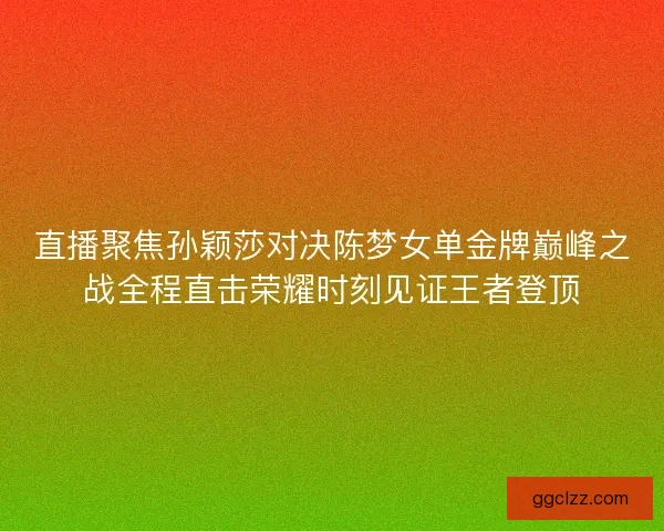 直播聚焦孙颖莎对决陈梦女单金牌巅峰之战全程直击荣耀时刻见证王者登顶